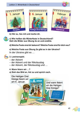 45
Lektion 3. Winterfeste in Deutschland
b) Hör zu, lies mit und merke dir.
c) Wie heißen die Winterfeste in Deutschland?
Sieh die Bilder aus Übung 2a an und erzähle.
d) Welche Feste sind dir bekannt? Welche Feste sind für dich neu?
e) Welche Feste aus Übung 2a gibt es in der Ukraine?
In der Ukraine gibt es …
3. Lawinenspiel.
− der Advent
− der Advent und der Nikolaustag
− der Advent, der Nikolaustag und …
4. Wann feiern wir …?
a) Sieh das Bild an, hör zu und sprich nach.
1. Januar
Neujahr
6. Januar
Heilige Drei Könige
Februar
Karneval
 