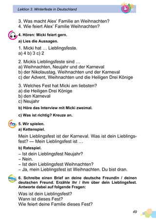 49
Lektion 3. Winterfeste in Deutschland
3. Was macht Alex’ Familie an Weihnachten?
4. Wie feiert Alex’ Familie Weihnachten?
4. Hören: Micki feiert gern.
a) Lies die Aussagen.
1. Micki hat … Lieblingsfeste.
a) 4 b) 3 c) 2
2. Mickis Lieblingsfeste sind …
a) Weihnachten, Neujahr und der Karneval
b) der Nikolaustag, Weihnachten und der Karneval
c) der Advent, Weihnachten und die Heiligen Drei Könige
3. Welches Fest hat Micki am liebsten?
a) die Heiligen Drei Könige
b) den Karneval
c) Neujahr
b) Höre das Interview mit Micki zweimal.
c) Was ist richtig? Kreuze an.
5. Wir spielen.
a) Kettenspiel.
Mein Lieblingsfest ist der Karneval. Was ist dein Lieblings­
fest? — Mein Lieblingsfest ist …
b) Ratespiel.
− Ist dein Lieblingsfest Neujahr?
− Nein.
− Ist dein Lieblingsfest Weihnachten?
− Ja, mein Lieblingsfest ist Weihnachten. Du bist dran.
6. Schreibe einen Brief an deine deutsche Freundin / deinen
deu­t­schen Freund. Erzähle ihr / ihm über dein Lieblingsfest.
Antworte dabei auf folgende Fragen:
Was ist dein Lieblingsfest?
Wann ist dieses Fest?
Wie feiert deine Familie dieses Fest?
 