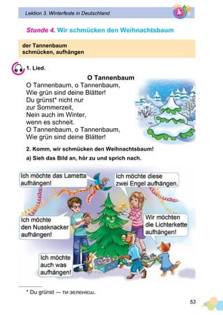 53
Lektion 3. Winterfeste in Deutschland
Stunde 4. Wir schmücken den Weihnachtsbaum
der Tannenbaum
schmücken, aufhängen
1. Lied.
O Tannenbaum
O Tannenbaum, o Tannenbaum,
Wie grün sind deine Blätter!
Du grünst* nicht nur
zur Sommerzeit,
Nein auch im Winter,
wenn es schneit.
O Tannenbaum, o Tannenbaum,
Wie grün sind deine Blätter!
2. Komm, wir schmücken den Weihnachtsbaum!
a) Sieh das Bild an, hör zu und sprich nach.
* Du grünst — ти зеленієш.
 