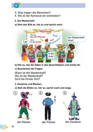 56
3. Was tragen die Menschen?
4. Wo ist der Karneval am schönsten?
2. Der Maskenball.
a) Sieh das Bild an, hör zu und sprich nach.
b) Hör zu, lies die Sätze in den Sprechblasen und merke dir.
c) Beantworte die Fragen.
Wann ist der Maskenball?
Wo ist der Maskenball?
Sind die Kinder froh?
3. Kostüme und Masken.
a) Sieh die Bilder an, hör zu, sprich nach und zeige.
der Räuber der Polizist der Zauberer
1 2 3
Der Maskenball!
Toll!
In der
Aula!
Wow!
Maskenball
 