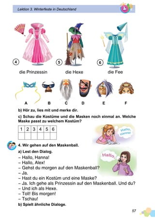 57
Lektion 3. Winterfeste in Deutschland
die Prinzessin die Hexe die Fee
A 	 B	 C	 D	 E	 F
b) Hör zu, lies mit und merke dir.
c) Schau die Kostüme und die Masken noch einmal an. Welche
Maske passt zu welchem Kostüm?
1 2 3 4 5 6
4. Wir gehen auf den Maskenball.
a) Lest den Dialog.
− Hallo, Hanna!
− Hallo, Alex!
− Gehst du morgen auf den Maskenball?
− Ja.
− Hast du ein Kostüm und eine Maske?
− Ja. Ich gehe als Prinzessin auf den Maskenball. Und du?
− Und ich als Hexe.
− Toll! Bis morgen!
− Tschau!
b) Spielt ähnliche Dialoge.
4 5 6
 