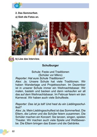60
2. Das Sommerfest.
a) Sieh die Fotos an.
b) Lies das Interview.
Schulburger
Schule: Feste und Traditionen
(Schüler vor Mikro)
Reporter: Hat eure Schule Traditionen?
Alex: Ja. Unsere Schule hat viele Traditionen. Wir
haben Wandertage und Projektwochen. Im Dezember
ist in unserer Schule immer ein Weihnachtsbasar. Wir
malen, basteln und backen und dann verkaufen wir all
das auf dem Weihnachtsbasar. Im Februar feiern wir den
Karneval. Wir haben auch viele Schulfeste.
Reporter: Das ist ja toll! Und hast du ein Lieblingsschul­
fest?
Alex: Ja. Mein Lieblingsschulfest ist das Sommerfest. Die
Eltern, die Lehrer und die Schüler feiern zusammen. Die
Schüler machen ein Konzert: Sie tanzen, singen, spielen
Theater. Wir machen auch viele Spiele und Wettbewer­
be. Die Eltern bringen das Essen und die Getränke.
 