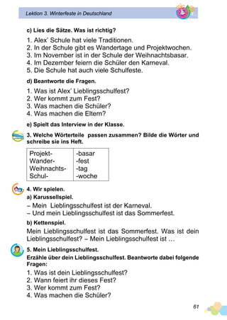 61
Lektion 3. Winterfeste in Deutschland
c) Lies die Sätze. Was ist richtig?
1. Alex’ Schule hat viele Traditionen.
2. In der Schule gibt es Wandertage und Projektwochen.
3. Im November ist in der Schule der Weihnachtsbasar.
4. Im Dezember feiern die Schüler den Karneval.
5. Die Schule hat auch viele Schulfeste.
d) Beantworte die Fragen.
1. Was ist Alex’ Lieblingsschulfest?
2. Wer kommt zum Fest?
3. Was machen die Schüler?
4. Was machen die Eltern?
e) Spielt das Interview in der Klasse.
3. Welche Wörterteile passen zusammen? Bilde die Wörter und
schreibe sie ins Heft.
Projekt-
Wander-
Weihnachts-
Schul-
-basar
-fest
-tag
-woche
4. Wir spielen.
a) Karussellspiel.
− Mein Lieblingsschulfest ist der Karneval.
− Und mein Lieblingsschulfest ist das Sommerfest.
b) Kettenspiel.
Mein Lieblingsschulfest ist das Sommerfest. Was ist dein
Lieblingsschulfest? − Mein Lieblingsschulfest ist …
5. Mein Lieblingsschulfest.
Erzähle über dein Lieblingsschulfest. Beantworte dabei folgende
Fragen:
1. Was ist dein Lieblingsschulfest?
2. Wann feiert ihr dieses Fest?
3. Wer kommt zum Fest?
4. Was machen die Schüler?
 