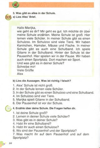 3. Was gibt es alles in der Schule.
a) Lies Alex’ Brief.
Hallo Marijka,
wie geht es dir? Mir geht es gut. Ich möchte dir über
meine Schule erzählen. Meine Schule ist groß. Hier
lernen viele Schüler. In meiner Schule gibt es einen
Schulzoo. Im Schulzoo sind viele Tiere. Wir haben
Kaninchen, Hamster, Mäuse und Fische. In meiner
Schule gibt es auch eine Schulband. Ich spiele
Gitarre in der Schulband. Hinter der Schule ist der
Pausenhof. Hier spielen wir in der Pause. Wir haben
auch einen Sportplatz. Dort machen wir Sport.
Und was gibt es in deiner Schule?
Schreibe mir!
Viele Grüße
Alex
b) Lies die Aussagen. Was ist richtig / falsch?
1. Alex’ Schule ist nicht groß.
2. In der Schule lernen viele Schüler.
3. In der Schule gibt es einen Schulzoo und eine Schulband.
4. Im Schulzoo sind vier Tiere.
5. Marijka spielt Gitarre in der Schulband.
6. Der Pausenhof ist vor der Schuie.
4. Erzähle über deine Schule. Die Fragen helfen dir.
1. Ist deine Schule groß?
2. Lernen in deiner Schule viele Schüler?
3. Was gibt es in deiner Schule?
4. Habt ihr eine Schulband?
5. Habt ihr auch einen Schulzoo?
6. Wo sind der Pausenhof und der Sportplatz?
7. Was macht ihr auf dem Pausenhof und auf dem
Sportplatz?
 