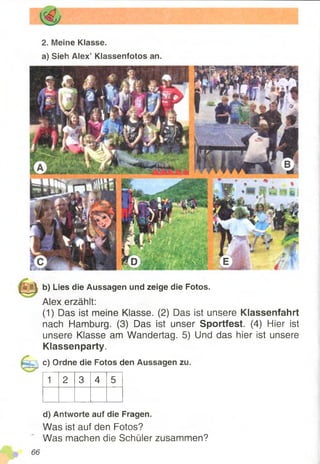 2. Meine Klasse.
a) Sieh Alex’ Kiassenfotos an.
b) Lies die Aussagen und zeige die Fotos.
Alex erzählt:
(1) Das ist meine Klasse. (2) Das ist unsere Klassenfahrt
nach Hamburg. (3) Das ist unser Sportfest. (4) Hier ist
unsere Klasse am Wandertag. 5) Und das hier ist unsere
Klassenparty.
c) Ordne die Fotos den Aussagen zu.
1 2 3 4 5
d) Antworte auf die Fragen.
Was ist auf den Fotos?
Was machen die Schüler zusammen?
 