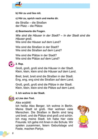 8
b) Hör zu und lies mit.
c) Hör zu, sprich nach und merke dir.
die Straße – die Straßen
der Platz – die Plätze
d) Beantworte die Fragen.
Wie sind die Häuser in der Stadt? – In der Stadt sind die
Häuser groß.
Wie sind die Häuser auf dem Land?
Wie sind die Straßen in der Stadt?
Wie sind die Straßen auf dem Land?
Wie sind die Plätze in der Stadt?
Wie sind die Plätze auf dem Land?
2. Rap.
Groß, groß, groß sind die Häuser in der Stadt.
Klein, klein, klein sind die Häuser auf dem Land.
Breit, breit, breit sind die Straßen in der Stadt.
Eng, eng, eng sind die Straßen auf dem Land.
Groß, groß, groß sind die Plätze in der Stadt.
Klein, klein, klein sind die Plätze auf dem Land.
3. Ich wohne in der Stadt.
a) Lies den Text.
Alex erzählt:
Ich heiße Alex Berger. Ich wohne in Berlin.
Meine Stadt ist groß. Hier wohnen viele
Menschen. Die Straßen in Berlin sind lang
und breit, und die Plätze sind groß und schön.
Ich mag meine Stadt. Ich habe hier viele
Freunde. Ich gehe mit ihnen in die Schule. Wir
spielen zusammen, feiern Geburtstage und
Feste, machen Partys.
 