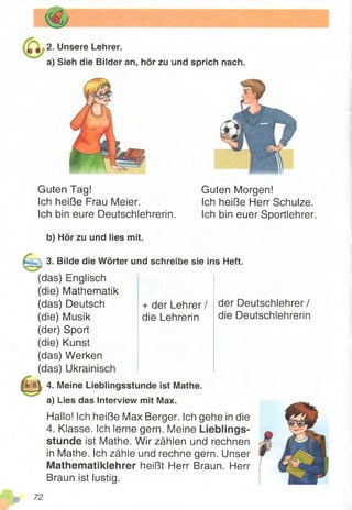 2. Unsere Lehrer.
a) Sieh die Bilder an, hör zu und sprich nach.
Guten Tag!
Ich heiße Frau Meier.
Ich bin eure Deutschlehrerin.
b) Hör zu und lies mit.
Guten Morgen!
Ich heiße Herr Schulze.
Ich bin euer Sportlehrer.
3. Bilde die Wörter und schreibe sie ins Heft.
+ der Lehrer/
die Lehrerin
(das) Englisch
(die) Mathematik
(das) Deutsch
(die) Musik
(der) Sport
(die) Kunst
(das) Werken
(das) Ukrainisch
| | j j | 4. Meine Lieblingsstunde ist Mathe.
'«MB
a) Lies das Interview mit Max.
Hallo! Ich heiße Max Berger. Ich gehe in die
4. Klasse. Ich lerne gern. Meine Lieblings­
stunde ist Mathe. Wir zählen und rechnen
in Mathe. Ich zähle und rechne gern. Unser
Mathematiklehrer heißt Herr Braun. Herr
Braun ist lustig.
der Deutschlehrer/
die Deutschlehrerin
72
 