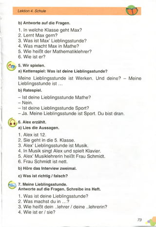 b) Antworte auf die Fragen.
1. In welche Klasse geht Max?
2. Lernt Max gern?
3. Was ist Max’ Lieblingsstunde?
4. Was macht Max in Mathe?
5. Wie heißt der Mathematiklehrer?
6. Wie ist er?
5. Wir spielen.
a) Kettenspiel: Was ist deine Lieblingsstunde?
Meine Lieblingsstunde ist Werken. Und deine? - Meine
Lieblingsstunde is t...
b) Ratespiel.
- Ist deine Lieblingsstunde Mathe?
- Nein.
- Ist deine Lieblingsstunde Sport?
-J a . Meine Lieblingsstunde ist Sport. Du bist dran.
6. Alex erzählt.
a) Lies die Aussagen.
1. Alex ist 12.
2. Sie geht in die 5. Klasse.
3. Alex’ Lieblingsstunde ist Musik.
4. In Musik singt Alex und spielt Klavier.
5. Alex’ Musiklehrerin heißt Frau Schmidt.
6. Frau Schmidt ist nett.
b) Höre das Interview zweimal.
c) Was ist richtig / falsch?
7. Meine Lieblingsstunde.
Antworte auf die Fragen. Schreibe ins Heft.
1. Was ist deine Lieblingsstunde?
2. Was machst du in ...?
3. Wie heißt dein ..lehrer / deine ..lehrerin?
4. Wie ist er / sie?
Lektion 4. Schule
 