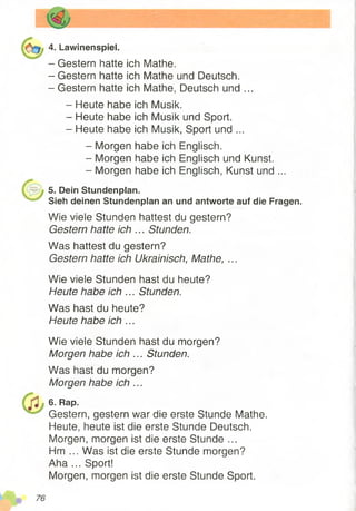 4. Lawinenspiel.
- Gestern hatte ich Mathe.
- Gestern hatte ich Mathe und Deutsch.
- Gestern hatte ich Mathe, Deutsch und ...
- Heute habe ich Musik.
- Heute habe ich Musik und Sport.
- Heute habe ich Musik, Sport und ...
- Morgen habe ich Englisch.
- Morgen habe ich Englisch und Kunst.
- Morgen habe ich Englisch, Kunst und ...
5. Dein Stundenplan.
Sieh deinen Stundenplan an und antworte auf die Fragen.
Wie viele Stunden hattest du gestern?
Gestern hatte ich ... Stunden.
Was hattest du gestern?
Gestern hatte ich Ukrainisch, Mathe, ...
Wie viele Stunden hast du heute?
Heute habe ich ... Stunden.
Was hast du heute?
Heute habe ich ...
Wie viele Stunden hast du morgen?
Morgen habe ich ... Stunden.
Was hast du morgen?
Morgen habe ich ...
6. Rap.
Gestern, gestern war die erste Stunde Mathe.
Heute, heute ist die erste Stunde Deutsch.
Morgen, morgen ist die erste Stunde ...
Hm ... Was ist die erste Stunde morgen?
Aha ... Sport!
Morgen, morgen ist die erste Stunde Sport.
 