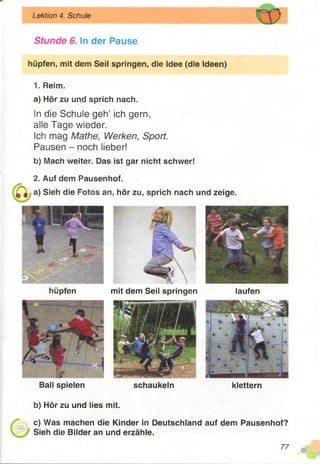 Stunde 6. In der Pause
hüpfen, mit dem Seil springen, die Idee (die Ideen)
Lektion 4. Schule
hüpfen mit dem Seil springen laufen
1. Reim.
a) Hör zu und sprich nach.
In die Schule geh’ ich gern,
alle Tage wieder.
Ich mag Mathe, Werken, Sport.
Pausen - noch lieber!
b) Mach weiter. Das ist gar nicht schwer!
2. Auf dem Pausenhof,
a) Sieh die Fotos an, hör zu, sprich nach und zeige.
Ball spielen schaukeln klettern
b) Hör zu und lies mit.
c) Was machen die Kinder in Deutschland auf dem Pausenhof?
Sieh die Bilder an und erzähle.
77
 