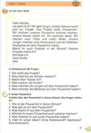 Lektion 4. Schule
Lies Alex’ Brief.
Hallo Marijka,
wie geht es dir? Mir geht es gut. Unsere Schule macht
jetzt ein Projekt. Das Projekt heißt „Pausenhof“.
Wir möchten unseren Pausenhof schöner machen.
Unsere Klasse macht mit. Wir sammeln Ideen. Wir
machen auch Fotos und malen Bilder. Unsere
Jungen möchten eine Kletterwand und die Mädchen
Hüpfspiele auf dem Pausenhof haben.
Macht ihr auch Projekte in der Schule? Welche
Projekte macht ihr?
Schreibe mir.
Viele Grüße
Alex
c) Antworte auf die Fragen.
1. Wie heißt das Projekt?
2. Was möchten die Schüler machen?
3. Macht Alex’ Klasse mit?
4. Was machen die Kinder?
5. Was möchten die Jungen auf dem Pausenhof haben?
6. Was möchten die Mädchen auf dem Pausenhof haben?
6. Unser Pausenhof.
Erzähle über den Pausenhof in deiner Schule. Die Fragen helfen
dir.
1. Wie ist der Pausenhof in deiner Schule?
2. Was gibt es auf dem Pausenhof?
3. Was macht ihr auf dem Pausenhof?
4. Möchtet ihr euren Pausenhof auch schöner machen?
5. Was möchtet ihr auf eurem Pausenhof haben?
6. Habt ihr schon Ideen? (Eine Kletterwand? Hüpfspiele?
Eine Schaukel?)
79
 