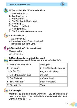 9
Lektion 1. Wir wohnen hier
b) Was erzählt Alex? Ergänze die Sätze.
1. Alex wohnt in …
2. Ihre Stadt ist …
3. Hier wohnen …
4. Die Straßen in Berlin sind …
5. Alex mag …
6. Sie hat … in Berlin.
7. Alex geht mit …
8. Die Freunde spielen zusammen, …
4. Karussellspiel.
– Wo wohnst du?
– Ich wohne in der Stadt. Und du?
– Ich wohne auf dem Land.
4. Wer wohnt wo? Hör zu und sage.
Marion wohnt …
Julian wohnt …
5. Meine Freundin wohnt auf dem Land.
Was passt zusammen? Wähle aus und schreibe ins Heft.
1. Meine Freundin heißt nicht groß.
2. Sie wohnt in der Stadt nicht wohnen.
3. Ihr Dorf ist eng und nicht lang.
4. Die Straßen dort sind ihr Dorf.
5. Der Platz ist auf dem Land.
6. Tina mag aber auch nicht groß.
7. Sie möchte Tina.
6. Kettenspiel.
Möchtest du auf dem Land wohnen? – Ja, ich möchte auf
dem Land wohnen. Und du? – Nein, ich möchte in der Stadt
wohnen. Und du? – ...
 