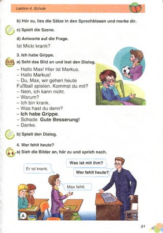 Lektion 4. Schule
b) Hör zu, lies die Sätze in den Sprechblasen und merke dir.
c) Spielt die Szene.
d) Antworte auf die Frage.
Ist Micki krank?
3. Ich habe Grippe.
a) Seht das Bild an und lest den Dialog.
- Hallo Max! Hier ist Markus.
- Hallo Markus!
- Du, Max, wir gehen heute
Fußball spielen. Kommst du mit?
- Nein, ich kann nicht.
- Warum?
- Ich bin krank.
- Was hast du denn?
- Ich habe Grippe.
- Schade. Gute Besserung!
- Danke.
b) Spielt den Dialog.
4. Wer fehlt heute?
a) Sieh die Bilder an, hör zu und sprich nach.
W a c i c t m i t i h m ?
Er ist krank.
 