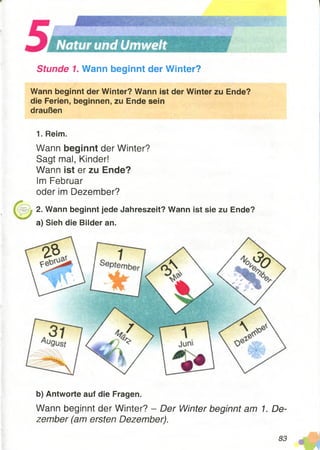 Stunde 1. Wann beginnt der Winter?
Wann beginnt der Winter? Wann ist der Winter zu Ende?
die Ferien, beginnen, zu Ende sein
draußen
1. Reim.
Wann beginnt der Winter?
Sagt mal, Kinder!
Wann ist er zu Ende?
Im Februar
oder im Dezember?
2. Wann beginnt jede Jahreszeit? Wann ist sie zu Ende?
a) Sieh die Bilder an.
b) Antworte auf die Fragen.
Wann beginnt der Winter? - Der Winter beginnt am 1. De­
zember (am ersten Dezember).
83
 