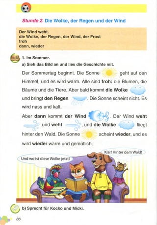 Stunde 2. Die Wolke, der Regen und der Wind
Der Wind weht.
die Wolke, der Regen, der Wind, der Frost
froh
dann, wieder
Der Sommertag beginnt. Die Sonne geht auf den
Himmel, und es wird warm. Alle sind froh: die Blumen, die
Bäume und die Tiere. Aber bald kommt die Wolke
und bringt den Regen . Die Sonne scheint nicht. Es
wird nass und kalt.
Aber dann kommt der Wind ;. Der Wind weht
und weht , und die Wolke ' * flieqt
^ ~"G)°
hinter den Wald. Die Sonne scheint wieder, und es
wird wieder warm und gemütlich.
i/i-*.*! —a/ - * i
1. Im Sommer.
a) Sieh das Bild an und lies die Geschichte mit.
 