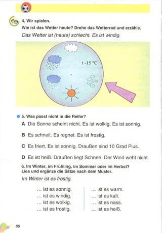 Wie ist das Wetter heute? Drehe das Wetterrad und erzähle.
Das Wetter ist (heute) schlecht. Es ist windig.
# 5. Was passt nicht in die Reihe?
A Die Sonne scheint nicht. Es ist wolkig. Es ist sonnig.
B Es schneit. Es regnet. Es ist frostig.
C Es friert. Es ist sonnig. Draußen sind 10 Grad Plus.
D Es ist heiß. Draußen liegt Schnee. Der Wind weht nicht.
6. Im Winter, im Frühling, im Sommer oder im Herbst?
Lies und ergänze die Sätze nach dem Muster.
Im Winter ist es frostig.
... ist es sonnig.
... ist es windig.
... ist es wolkig.
... ist es frostig.
... ist es warm
... ist es kalt.
... ist es nass.
... ist es heiß.
88
 