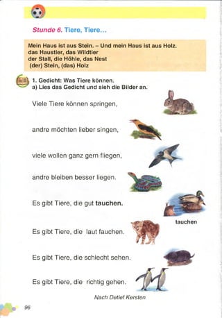 Stunde 6. Tiere, Tiere.
Mein Haus ist aus Stein. - Und mein Haus ist aus Holz,
das Haustier, das Wildtier
der Stall, die Höhle, das Nest
(der) Stein, (das) Holz
1. Gedicht: Was Tiere können,
a) Lies das Gedicht und sieh die Bilder an.
Viele Tiere können springen,
andre möchten lieber singen,
viele wollen ganz gern fliegen,
tauchen
andre bleiben besser liegen.
Es gibt Tiere, die gut tauchen.
Es gibt Tiere, die laut fauchen.
Es gibt Tiere, die schlecht sehen.
Es gibt Tiere, die richtig gehen.
Nach Detlef Kersten
 
