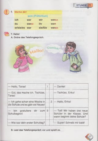 STUND
! j 6- Merke dir!
sein (Präteritum)
ich war wir waren
du warst ihr wart
er/sie/es war sie/Sie waren
7. Hallo!
A. Ordne das Telefongespräch.
D a n k e t
<&S o f
— Hailo, Taras! 1 — Danke!
— Gut, das mache ich. Tschüss,
Taras!
— Tschüss, Erika!
— Ich gehe schon eine Woche in
die Schule und es gibt viel Neues!
2 — Hallo, Erika!
— Ich gratuliere dir zum
Schulbeginn!
3 — Toll! Wir haben drei neue
Schüler in der Klasse. Und
wann beginnt deine Schule?
— Wie war dein erster Schultag? — Super! Schreib mir bald!
B. Lest das Telefongespräch vor und spielt es.
 