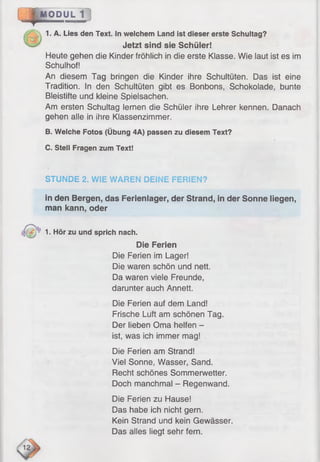 *
MODUL 1
1. A. Lies den Text. In welchem Land ist dieser erste Schultag?
Jetzt sind sie Schüler!
Heute gehen die Kinder fröhlich in die erste Klasse. Wie laut ist es im
Schulhof!
An diesem Tag bringen die Kinder ihre Schultüten. Das ist eine
Tradition. In den Schultüten gibt es Bonbons, Schokolade, bunte
Bleistifte und kleine Spielsachen.
Am ersten Schultag lernen die Schüler ihre Lehrer kennen. Danach
gehen alle in ihre Klassenzimmer.
B. Welche Fotos (Übung 4A) passen zu diesem Text?
C. Stell Fragen zum Text!
STUNDE 2. WIE WAREN DEINE FERIEN?
in den Bergen, das Ferienlager, der Strand, in der Sonne liegen,
man kann, oder
1. Hör zu und sprich nach.
Die Ferien
Die Ferien im Lager!
Die waren schön und nett.
Da waren viele Freunde,
darunter auch Annett.
Die Ferien auf dem Land!
Frische Luft am schönen Tag.
Der lieben Oma helfen -
ist, was ich immer mag!
Die Ferien am Strand!
Viel Sonne, Wasser, Sand.
Recht schönes Sommerwetter.
Doch manchmal - Regenwand.
Die Ferien zu Hause!
Das habe ich nicht gern.
Kein Strand und kein Gewässer.
Das alles liegt sehr fern.
 
