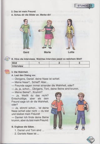 2. Das ist mein Freund.
A. Schau dir die Bilder an. Merke dir!
f S T U N D E |5 i
Gerd Marie Lotte
B. Höre die Interviews. Welches Interview passt zu welchem Bild?
Bild 1 2 3
Interview
3. Die Wahrheit.
A. Lest den Dialog vor.
— Übrigens, Daniel, deine Nase ist schief.
— Meine Nase?.. Schief? Aber...
— Freunde sagen immer einander die Wahrheit, oder?
— Ja, ja, schon... Übrigens, Toni,
— Meine Beine?.. Krumm?
— Ja. Weißt du das nicht?
Entschuldige, aber als dein
Freund sage ich dir die Wahrheit,
oder?
— Ja, stimmt schon... Ist deine
Nase schief oder nicht — du bist
und bleibst mein Freund!
— Danke! Ich finde deine Beine
krumm, aber du bist mein Freund.
B. Ergänze die Sätze.
1. Daniel und Toni sind ...
2. Daniels Nase is t...
deine Beine sind krumm.
 