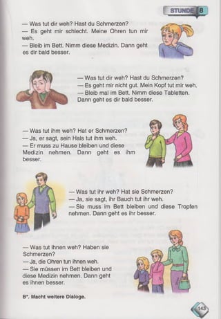 — Was tut dir weh? Hast du Schmerzen?
— Es geht mir schlecht. Meine Ohren tun mir
weh.
— Bleib im Bett. Nimm diese Medizin. Dann geht
es dir bald besser.
— Was tut dir weh? Hast du Schmerzen?
— Es geht mir nicht gut. Mein Kopf tut mir weh.
— Bleib mal im Bett. Nimm diese Tabletten.
Dann geht es dir bald besser.
— Was tut ihm weh? Hat er Schmerzen?
— Ja, er sagt, sein Hals tut ihm weh.
— Er muss zu Hause bleiben und diese
Medizin nehmen. Dann geht es ihm
besser.
— Was tut ihr weh? Hat sie Schmerzen?
— Ja, sie sagt, ihr Bauch tut ihr weh.
— Sie muss im Bett bleiben und diese Tropfen
nehmen. Dann geht es ihr besser.
— Was tut ihnen weh? Haben sie
Schmerzen?
— Ja, die Ohren tun ihnen weh.
— Sie müssen im Bett bleiben und
diese Medizin nehmen. Dann geht
es ihnen besser.
B*. Macht weitere Dialoge.
 