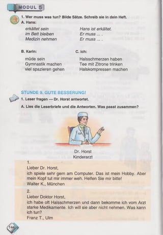 MODUL 1
1. Wer muss was tun? Bilde Sätze. Schreib sie in dein Heft.
A. Hans:
erkältet sein
im Bett bleiben
Medizin nehmen
Hans ist erkältet.
Er muss....
Er muss... .
B. Karin:
müde sein
Gymnastik machen
viel spazieren gehen
C. ich:
Halsschmerzen haben
Tee mit Zitrone trinken
Halskompressen machen
STUNDE 9. GUTE BESSERUNG!
1. Leser fragen — Dr. Horst antwortet.
A. Lies die Leserbriefe und die Antworten. Was passt zusammen?
Dr. Horst
Kinderarzt
1.
Lieber Dr. Horst,
ich spiele sehr gern am Computer. Das ist mein Hobby. Aber
mein Kopf tut mir immer weh. Helfen Sie mir bitte!
Walter K., München
Lieber Doktor Horst,
ich habe oft Halsschmerzen und dann bekomme ich vom Arzt
starke Medikamente. Ich will sie aber nicht nehmen. Was kann
ich tun?
Franz T., Ulm
14
 