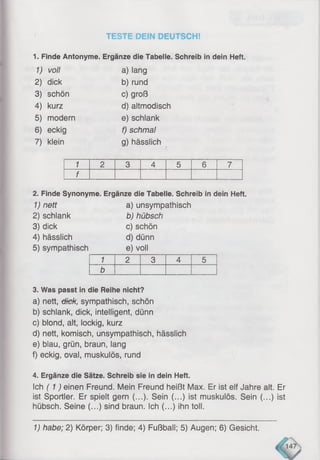 TESTE DEIN DEUTSCH!
1. Finde Antonyme. Ergänze die Tabelle. Schreib in dein Heft.
1) voll a) lang
2) dick b) rund
3) schön c) groß
4) kurz d) altmodisch
5) modern e) schlank
6) eckig f) schmal
7) klein g) hässlich
1 2 3 4 5 6 7
f
2. Finde Synonyme. Ergänze die Tabelle. Schreib in dein Heft.
1) nett a) unsympathisch
2) schlank b) hübsch
3) dick c) schön
4) hässlich d) dünn
5) sympathisch e) voll
1 2 3 4 5
b
3. Was passt in die Reihe nicht?
a) nett, tüGk, sympathisch, schön
b) schlank, dick, intelligent, dünn
c) blond, alt, lockig, kurz
d) nett, komisch, unsympathisch, hässlich
e) blau, grün, braun, lang
f) eckig, oval, muskulös, rund
4. Ergänze die Sätze. Schreib sie in dein Heft.
Ich (1 ) einen Freund. Mein Freund heißt Max. Er ist elf Jahre alt. Er
ist Sportler. Er spielt gern (...). Sein (...) ist muskulös. Sein (...) ist
hübsch. Seine (...) sind braun. Ich (...) ihn toll.
1) habe; 2) Körper; 3) finde; 4) Fußball; 5) Augen; 6) Gesicht.
 