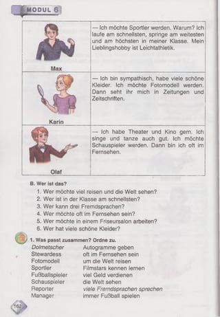 r~ ^ M O P u L i
— Ich möchte Sportler werden. Warum? Ich
laufe am schnellsten, springe am weitesten
und am höchsten in meiner Klasse. Mein
Lieblingshobby ist Leichtathletik.
— Ich bin sympathisch, habe viele schöne
Kleider. Ich möchte Fotomodell werden.
Dann seht ihr mich in Zeitungen und
Zeitschriften,
Karin
— Ich habe Theater und Kino gern. Ich
singe und tanze auch gut. Ich möchte
Schauspieler werden. Dann bin ich oft im
Fernsehen.
B. Wer ist das?
1. Wer möchte viel reisen und die Welt sehen?
2. Wer ist in der Klasse am schnellsten?
3. Wer kann drei Fremdsprachen?
4. Wer möchte oft im Fernsehen sein?
5. Wer möchte in einem Friseursalon arbeiten?
6. Wer hat viele schöne Kleider?
1. Was passt zusammen? Ordne zu.
Dolmetscher
Stewardess
Fotomodell
Sportler
Fußballspieler
Schauspieler
Reporter
Manager
Autogramme geben
oft im Fernsehen sein
um die Welt reisen
Filmstars kennen lernen
viel Geld verdienen
die Welt sehen
viele Fremdsprachen sprechen
immer Fußball spielen
 