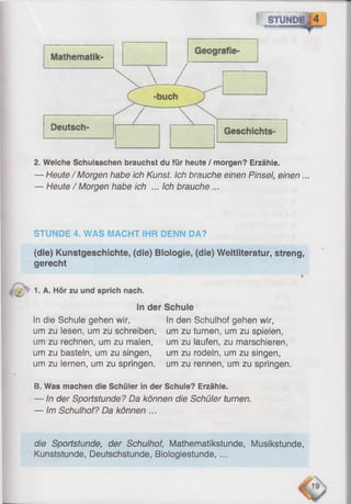 f STUNDE,
y C T r j - g iB f , mmmaoietnimi
2. Welche Schulsachen brauchst du für heute / morgen? Erzähle.
— Heute / Morgen habe ich Kunst. Ich brauche einen Pinsel, einen ...
— Heute / Morgen habe ich ... Ich brauche ...
STUNDE 4. WAS MACHT IHR DENN DA?
(die) Kunstgeschichte, (die) Biologie, (die) Weltliteratur, streng,
gerecht
1. A. Hör zu und sprich nach.
In der Schule
In die Schule gehen wir, S
nden Schulhof gehen wir,
um zu lesen, um zu schreiben, um zu turnen, um zu spielen,
um zu rechnen, um zu malen, um zu laufen, zu marschieren,
um zu basteln, um zu singen, um zu rodeln, um zu singen,
um zu lernen, um zu springen, um zu rennen, um zu springen.
B. Was machen die Schüler in der Schule? Erzähle.
— In der Sportstunde? Da können die Schüler turnen.
— Im Schulhof? Da können ...
die Sportstunde, der Schulhof, Mathematikstunde, Musikstunde,
Kunststunde, Deutschstunde, Bioiogiestunde, ...
 
