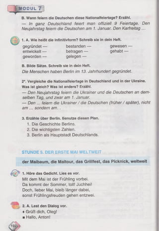 B. Wann feiern die Deutschen diese Nationalfeiertage? Erzähl.
— In ganz Deutschland feiert man offiziell 9 Feiertage. Den
Neujahrstag feiern die Deutschen am 1. Januar. Den Karfreitag ...
1. A. Wie heißt die Infinitivform? Schreib sie in dein Heft.
gegründet — bestanden — gewesen —
entwickelt — betragen — gehabt —
geworden — gelegen —
B. Bilde Sätze. Schreib sie in dein Heft.
Die Menschen haben Berlin im 13. Jahrhundert gegründet.
2*. Vergleiche die Nationalfeiertage in Deutschland und in der Ukraine.
Was ist gleich? Was ist anders? Erzähl.
— Den Neujahrstag feiern die Ukrainer und die Deutschen an dem­
selben Tag, und zwar am 1. Januar.
— Den ... feiern die Ukrainer/ die Deutschen (früher/ später), nicht
am ... sondern am.,.
3. Erzähle über Berlin. Benutze diesen Plan.
1. Die Geschichte Berlins.
2. Die wichtigsten Zahlen.
3. Berlin als Hauptstadt Deutschlands.
.Ü Q PU L 7
STUNDE S. DER ERSTE MAI WELTWEIT
der Maibaum, die Maitour, das Grilltest, das Picknick, weltweit
1. Höre das Gedicht. Lies es vor.
Mit dem Mai ist der Frühling vorbei.
Da kommt der Sommer, toll! Juchhei!
Doch, lieber Mai, bleib länger dabei,
sonst Frühlingsfreuden gehen entzwei.
2. A. Lest den Dialog vor.
♦Grüß dich, Oleg!
■ Hallo, Anton!
 