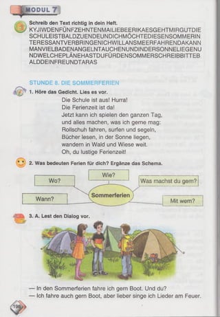 0 ^ Schreib den Text richtig in dein Heft.
KYJIWDENFÜNFZEHNTENMAILIEBEERIKAESGEHTMIRGUTD1E
SCHULEISTBALDZUENDEUNDICHMÖCHTEDIESENSOMMERIN
TERESSANTVERBRINGENICHWILLANSMEERFAHRENDAKANN
MANVIELBADENANGELNTAUCHENUNDINDERSONNELIEGENU
NDWELCHEPLÄNEHASTDUFÜRDENSOMMERSCHREIBBITTEB
ALDDEINFREUNDTARAS
STUNDE 8. DIE SOMMERFERIEN
1. Höre das Gedicht. Lies es vor.
Die Schule ist aus! Hurra!
Die Ferienzeit ist da!
Jetzt kann ich spielen den ganzen Tag,
und alles machen, was ich gerne mag:
Rollschuh fahren, surfen und segeln,
Bücher lesen, in der Sonne liegen,
wandern in Wald und Wiese weit.
Oh, du lustige Ferienzeit!
* * 2. Was bedeuten Ferien für dich? Ergänze das Schema.
In den Sommerferien fahre ich gern Boot. Und du?
Ich fahre auch gern Boot, aber lieber singe ich Lieder am Feuer.
A. Lest den Dialog vor.
 