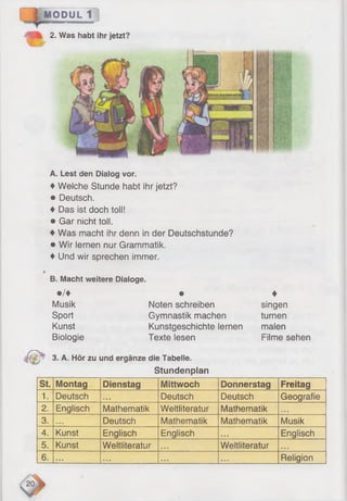 A. Lest den Dialog vor.
♦ Welche Stunde habt ihr jetzt?
♦ Deutsch.
♦ Das ist doch toll!
♦ Gar nicht toll.
♦ Was macht ihr denn in der Deutschstunde?
♦ Wir lernen nur Grammatik.
♦ Und wir sprechen immer.
B. Macht weitere Dialoge.
•/♦ •
Musik Noten schreiben
Sport Gymnastik machen
Kunst Kunstgeschichte lernen
Biologie Texte lesen
C " 3- A- Hör zu und ergänze die Tabelle.
Stundenplan
♦
singen
turnen
malen
Filme sehen
MODUL 1
2. Was habt ihr jetzt?
St. Montag Dienstag Mittwoch Donnerstag Freitag
1. Deutsch • • • Deutsch Deutsch Geografie
2. Englisch Mathematik Weltliteratur Mathematik • • ■
3. . • • Deutsch Mathematik Mathematik Musik
4. Kunst Englisch Englisch ■• • Englisch
5. Kunst Weltliteratur »• * Weltliteratur «'• •
6. . . • * * * • • • • • . Religion
 