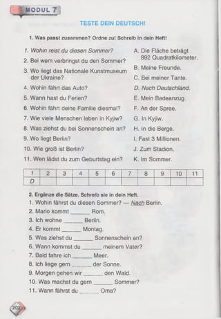 MODUL ?
TESTE DEIN DEUTSCH!
1 . W as p a sst z u sa m m e n ? O rdne zu ! S ch re ib in dein Heft!
1. Wohin reist du diesen Sommer?
2. Bei wem verbringst du den Sommer?
A. Die Fläche beträgt
892 Quadratkilometer.
3. Wo liegt das Nationale Kunstmuseum
der Ukraine?
4. Wohin fährt das Auto?
5. Wann hast du Ferien?
6. Wohin fährt deine Familie diesmal?
7. Wie viele Menschen leben in Kyjiw?
8. Was ziehst du bei Sonnenschein an?
9. Wo liegt Berlin?
10. Wie groß ist Berlin?
11. Wen lädst du zum Geburtstag ein?
B. Meine Freunde.
C. Bei meiner Tante.
D. Nach Deutschland.
E. Mein Badeanzug.
F. An der Spree.
G. In Kyjiw.
H. in die Berge.
I. Fast 3 Millionen.
J. Zum Stadion.
K. Im Sommer.
1 2 3 4 5 6 7 8 9 10 11
D
2. E rg än ze die Sätze. S ch re ib sie in dein Heft.
1. Wohin fährst du diesen Sommer? — Nach Berlin.
2. Mario kommt Rom.
3. Ich wohne_______ Berlin.
4. Er kommt_______ Montag.
_ Sonnenschein an?
meinem Vater?
5. Was ziehst du
6. Wann kommst du___
7. Bald fahre ich______
8. Ich liege gern______
9. Morgen gehen wir_
_
10. Was machst du gern
11. Wann fährst du Qma?
Meer,
der Sonne.
den Wald.
Sommer?
 