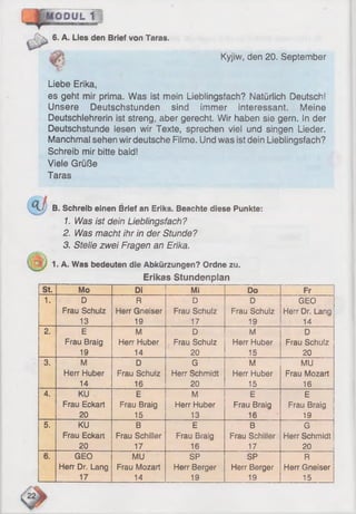 O D U L 1 !
6. A. Lies den Brief von Taras.
Kyjiw, den 20. September
Liebe Erika,
es geht mir prima. Was ist mein Liebiingstach? Natürlich Deutsch!
Unsere Deutschstunden sind immer interessant. Meine
Deutschlehrerin ist streng, aber gerecht. Wir haben sie gern. In der
Deutschstunde iesen wir Texte, sprechen viel und singen Lieder.
Manchmal sehen wir deutsche Filme. Und was ist dein Lieblingsfach?
Schreib mir bitte bald!
Viele Grüße
Taras
B. Schreib einen Brief an Erika. Beachte diese Punkte:
1. Was ist dein Lieblingsfach?
2. Was macht ihr in der Stunde?
3. Stelle zwei Fragen an Erika.
1. A. Was bedeuten die Abkürzungen? Ordne zu.
Erikas Stundenplan
St. Mo Di Mi Do Fr
1. D R D D GEO
Frau Schulz Herr Gneiser Frau Schulz Frau Schulz Herr Dr. Lang
13 19 17 19 14
2. E M D M D
Frau Braig Herr Huber Frau Schulz Herr Huber Frau Schulz
19 14 20 15 20
3. M D G M MU
Herr Huber Frau Schuiz Herr Schmidt Herr Huber Frau Mozart
14 16 20 15 16
4. KU E M E E
Frau Eckart Frau Braig Herr Huber Frau Braig Frau Braig
20 15 13 16 19
5. KU B E B G
Frau Eckart Frau Schiller Frau Braig Frau Schiller Herr Schmidt
20 17 16 17 20
6. GEO MU SP SP R
Herr Dr. Lang Frau Mozart Herr Berger Herr Berger Herr Gneiser
. ______14 _ 19 19 15
 