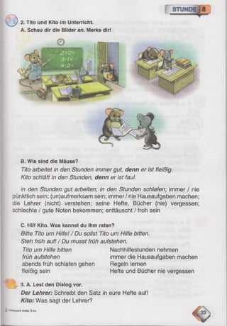 J 2. Tito und Kito im Unterricht.
A. Schau dir die Bilder an. Merke dir!
B. Wie sind die Mäuse?
Tito arbeitet in den Stunden immer gut, denn er ist fleißig.
Kito schläft in den Stunden, denn er ist faul.
in den Stunden gut arbeiten; in den Stunden schlafen; immer / nie
pünktlich sein; (un)aufmerksam sein; immer / nie Hausaufgaben machen;
die Lehrer (nicht) verstehen; seine Hefte, Bücher (nie) vergessen;
schlechte / gute Noten bekommen; enttäuscht / froh sein
C. Hilf Kito. Was kannst du ihm raten?
Bitte Tito um Hilfe! / Du sollst Tito um Hilfe bitten.
Steh früh auf! / Du musst früh aufstehen.
Tito um Hilfe bitten Nachhilfestunden nehmen
früh aufstehen immer die Hausaufgaben machen
abends früh schlafen gehen Regeln lernen
fleißig sein Hefte und Bücher nie vergessen
~  3. A. Lest den Dialog vor.
Der Lehrer: Schreibt den Satz in eure Hefte auf!
Kito: Was sagt der Lehrer?
 