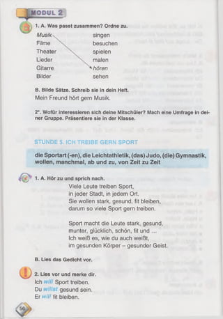 1. A. Was passt zusammen? Ordne zu.
Musik
Filme
Theate
Lieder
Gitarre
Bilder
spielen
malen
hören
sehen
singen
besuchen
B. Bilde Sätze. Schreib sie in dein Heft.
Mein Freund hört gern Musik.
2*. Wofür interessieren sich deine Mitschüler? Mach eine Umfrage in dei
ner Gruppe. Präsentiere sie in der Klasse.
STUNDE 5. ICH TREIBE GERN SPORT
die Sportart (-en), die Leichtathletik, (das) Judo, (die) Gymnastik,
wollen, manchmal, ab und zu, von Zeit zu Zeit
1. A. Hör zu und sprich nach.
Viele Leute treiben Sport,
in jeder Stadt, in jedem Ort.
Sie wollen stark, gesund, fit bleiben,
darum so viele Sport gern treiben.
Sport macht die Leute stark, gesund,
munter, glücklich, schön, fit und ...
Ich weiß es, wie du auch weißt,
im gesunden Körper - gesunder Geist.
B. Lies das Gedicht vor.
2. Lies vor und merke dir.
Ich Sport treiben.
Du gesund sein.
Er w/7, fit bleiben.
 