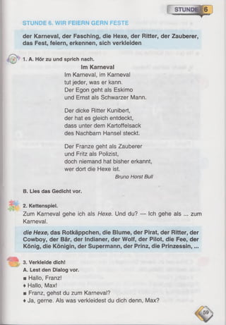 STUN« p H
STUNDE 6. WIR FEIERN GERN FESTE
der Karneval, der Fasching, die Hexe, der Ritter, der Zauberer,
das Fest, feiern, erkennen, sich verkleiden
*")’ 1. A. Hör zu und sprich nach.
Im Karneval
Im Karneval, im Karneval
tut jeder, was er kann.
Der Egon geht als Eskimo
und Ernst als Schwarzer Mann.
Der dicke Ritter Kunibert,
der hat es gleich entdeckt,
dass unter dem Kartoffelsack
des Nachbarn Hansel steckt.
Der Franze geht als Zauberer
und Fritz als Polizist,
doch niemand hat bisher erkannt,
wer dort die Hexe ist.
Bruno Horst Bull
B. Lies das Gedicht vor.
2. Kettenspiel.
Zum Karneval gehe ich als Hexe. Und du? — Ich gehe als ... zum
Karneval.
die Hexe, das Rotkäppchen, die Blume, der Pirat, der Ritter, der
Cowboy, der Bär, der Indianer, der Wolf, der Pilot, die Fee, der
König, die Königin, der Supermann, der Prinz, die Prinzessin,...
3. Verkleide dich!
A. Lest den Dialog vor.
■ Hallo, Franz!
♦Hallo, Max!
■ Franz, gehst du zum Karneval?
♦Ja, gerne. Als was verkleidest du dich denn, Max?
 