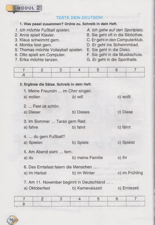 MODUL 2
TESTE DEIN DEUTSCH!
1. Was passt zusammen? Ordne zu. Schreib in dein Heft.
1. Ich möchte Fußball spielen.
2. Anna spielt Klavier.
3. Klaus schwimmt gern.
4. Monika liest gern.
5. Thomas möchte Volleyball spielen,
6 . Otto spielt am Computer.
7. Erika möchte tanzen.
A. Ich gehe auf den Sportplatz.
B. Sie geht oft in die Bibliothek.
C. Er geht in den Computerklub.
D. Er geht ins Schwimmbad.
E. Sie geht in die Disko.
F. Sie geht in die Musikschule.
G. Er geht in die Sporthalle.
1 2 3 4 5 6 7
A
2. Ergänze die Sätze. Schreib in dein Heft.
1. Meine Freundin ... im Chor singen,
a) wollen b) will
2. ... Fest ist schön,
a) Dieser b) Dieses
3. Im Sommer... Taras gern Rad.
a) fahre b) fahrt
4. ... du gern Fußball?
a) Spielen b) Spiele
5. Am Abend sieht... fern.
a) du b) meine Familie
6 . Das Erntefest feiern die Menschen ....
a) im Herbst b) im Winter
7. Am 11. November beginnt in Deutschland ...
a) Oktoberfest b) Karnevalszeit
c) wollt
c) Diese
c) fährt
c) Spielst
c) ihr
c) im Frühling
c) Erntezeit
1 2 3 4 5 6 7
b
'es
 