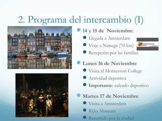 2. Programa del intercambio (I)
4 y 5 de Noviembre:
Llegada a Amsterdam
Viaje a Nimega (70 km)
Recepción por las familias
Lunes 6 de Noviembre
Visita al Montessori College
Actividades en Nimega
Martes 7 de Noviembre
Actividades en el instituto
Actividad deportiva
 