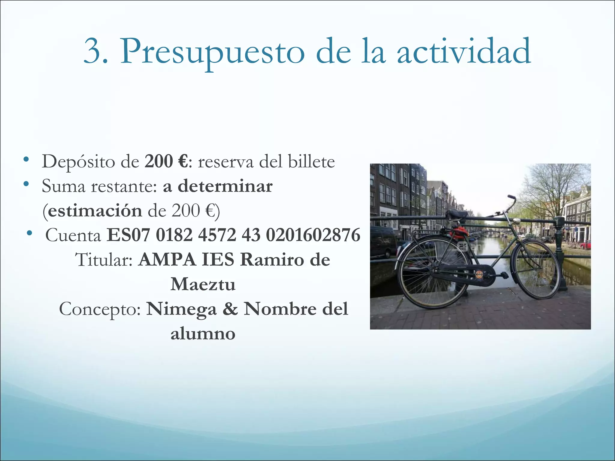 3. Presupuesto de la actividad
• Depósito de 200 €: reserva del billete
• Suma restante: a determinar
(estimación de 200 €)
• Cuenta ES07 0182 4572 43 0201602876
Titular: AMPA IES Ramiro de
Maeztu
Concepto: Nimega & Nombre del
alumno
 