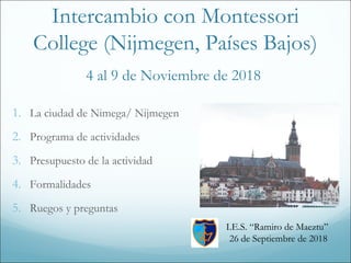 Intercambio con Montessori
College (Nijmegen, Países Bajos)
4 al 9 de Noviembre de 2018
1. La ciudad de Nimega/ Nijmegen
2. Programa de actividades
3. Presupuesto de la actividad
4. Formalidades
5. Ruegos y preguntas
I.E.S. “Ramiro de Maeztu”
26 de Septiembre de 2018
 