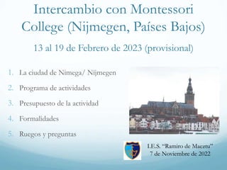 Intercambio con Montessori
College (Nijmegen, Países Bajos)
13 al 19 de Febrero de 2023 (provisional)
1. La ciudad de Nimega/ Nijmegen
2. Programa de actividades
3. Presupuesto de la actividad
4. Formalidades
5. Ruegos y preguntas
I.E.S. “Ramiro de Maeztu”
7 de Noviembre de 2022
 