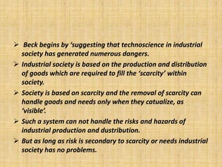  Beck begins by ‘suggesting that technoscience in industrial
society has generated numerous dangers.
 Industrial society is based on the production and distribution
of goods which are required to fill the ‘scarcity’ within
society.
 Society is based on scarcity and the removal of scarcity can
handle goods and needs only when they catualize, as
‘visible’.
 Such a system can not handle the risks and hazards of
industrial production and dustribution.
 But as long as risk is secondary to scarcity or needs industrial
society has no problems.
 