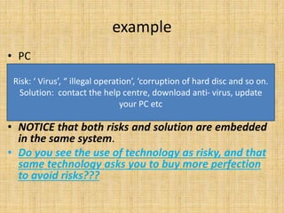 example
• PC
• NOTICE that both risks and solution are embedded
in the same system.
• Do you see the use of technology as risky, and that
same technology asks you to buy more perfection
to avoid risks???
Risk: ‘ Virus’, “ illegal operation’, ‘corruption of hard disc and so on.
Solution: contact the help centre, download anti- virus, update
your PC etc
 