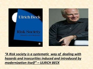 “A Risk society is a systematic way of dealing with
hazards and insecurities induced and introduced by
modernization itself” – ULRICH BECK
 
