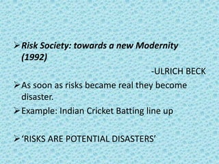 Risk Society: towards a new Modernity
(1992)
-ULRICH BECK
As soon as risks became real they become
disaster.
Example: Indian Cricket Batting line up
‘RISKS ARE POTENTIAL DISASTERS’
 