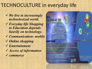 TECHNOCULTURE in everyday life
 We live in increasingly
technolosized world.
 Everyday life Shopping
to Education depends
heavily on technology.
 Communication- mobile
 Online shopping
 Entertainment
 Access of information
 commerce
 