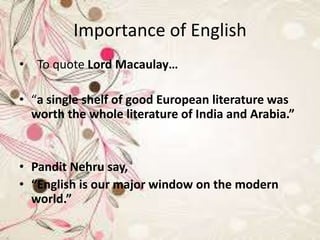 Importance of English
• To quote Lord Macaulay…
• “a single shelf of good European literature was
worth the whole literature of India and Arabia.”
• Pandit Nehru say,
• “English is our major window on the modern
world.”
 