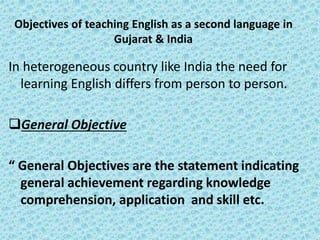 Objectives of teaching English as a second language in
Gujarat & India
In heterogeneous country like India the need for
learning English differs from person to person.
General Objective
“ General Objectives are the statement indicating
general achievement regarding knowledge
comprehension, application and skill etc.
 