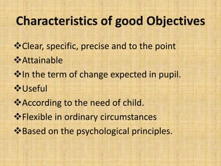 Characteristics of good Objectives
Clear, specific, precise and to the point
Attainable
In the term of change expected in pupil.
Useful
According to the need of child.
Flexible in ordinary circumstances
Based on the psychological principles.
 